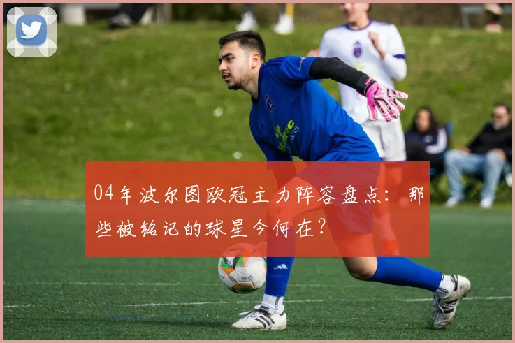 04年波尔图欧冠主力阵容盘点：那些被铭记的球星今何在？