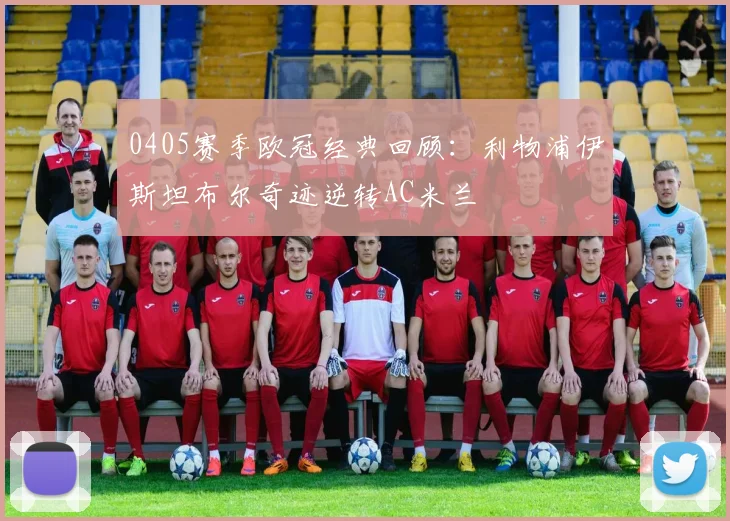 0405赛季欧冠经典回顾：利物浦伊斯坦布尔奇迹逆转AC米兰