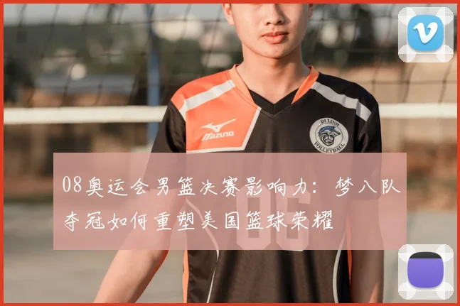 08奥运会男篮决赛影响力：梦八队夺冠如何重塑美国篮球荣耀