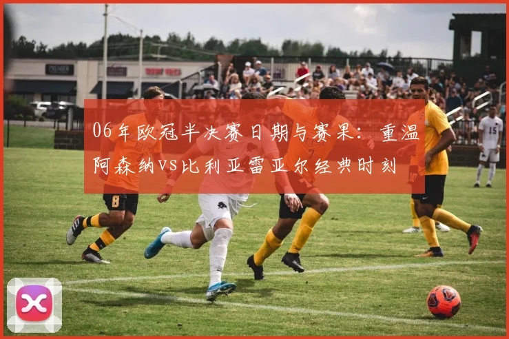 06年欧冠半决赛日期与赛果：重温阿森纳vs比利亚雷亚尔经典时刻